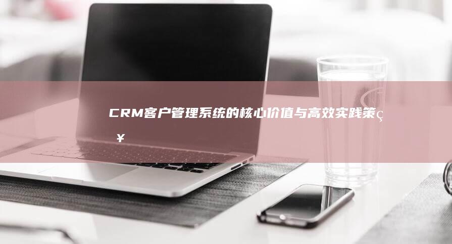 CRM客户管理系统的核心价值与高效实践策略